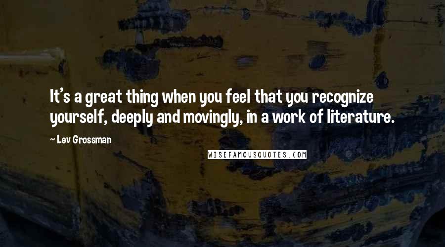 Lev Grossman Quotes: It's a great thing when you feel that you recognize yourself, deeply and movingly, in a work of literature.