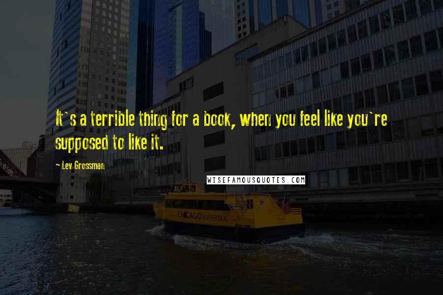 Lev Grossman Quotes: It's a terrible thing for a book, when you feel like you're supposed to like it.