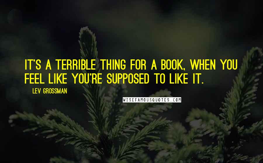 Lev Grossman Quotes: It's a terrible thing for a book, when you feel like you're supposed to like it.