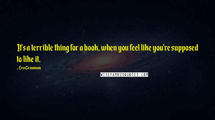 Lev Grossman Quotes: It's a terrible thing for a book, when you feel like you're supposed to like it.