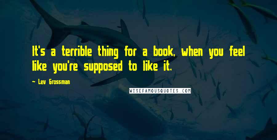 Lev Grossman Quotes: It's a terrible thing for a book, when you feel like you're supposed to like it.