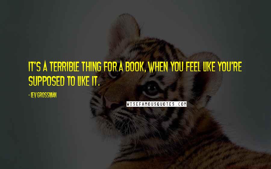 Lev Grossman Quotes: It's a terrible thing for a book, when you feel like you're supposed to like it.