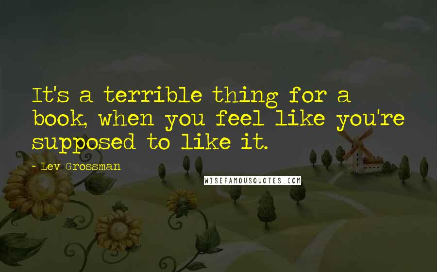 Lev Grossman Quotes: It's a terrible thing for a book, when you feel like you're supposed to like it.