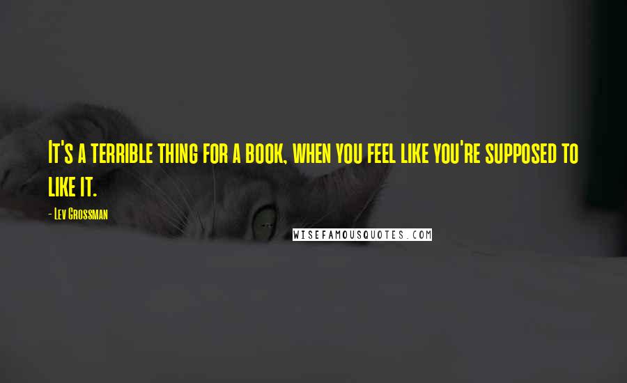 Lev Grossman Quotes: It's a terrible thing for a book, when you feel like you're supposed to like it.