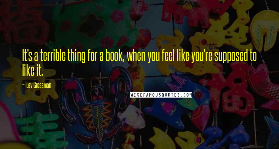 Lev Grossman Quotes: It's a terrible thing for a book, when you feel like you're supposed to like it.