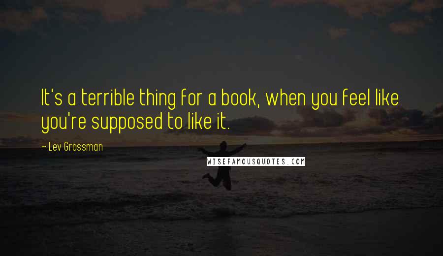 Lev Grossman Quotes: It's a terrible thing for a book, when you feel like you're supposed to like it.