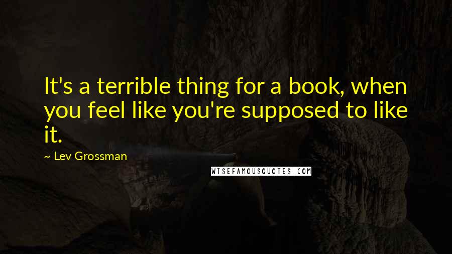 Lev Grossman Quotes: It's a terrible thing for a book, when you feel like you're supposed to like it.