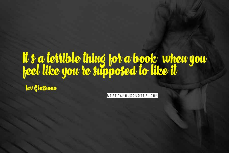 Lev Grossman Quotes: It's a terrible thing for a book, when you feel like you're supposed to like it.