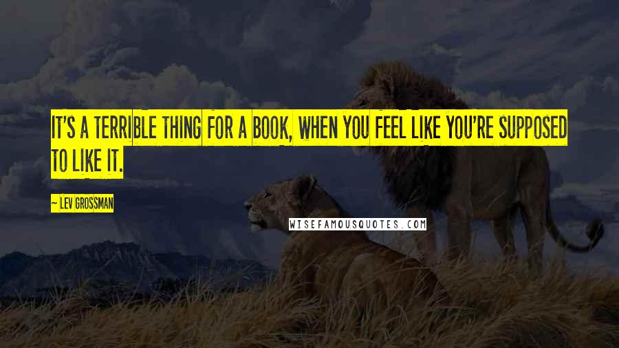 Lev Grossman Quotes: It's a terrible thing for a book, when you feel like you're supposed to like it.