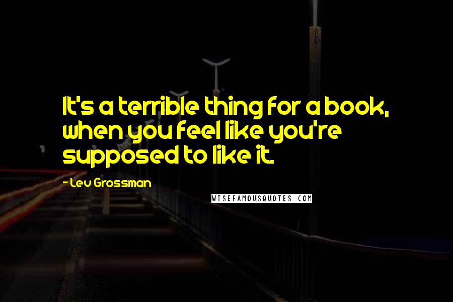 Lev Grossman Quotes: It's a terrible thing for a book, when you feel like you're supposed to like it.