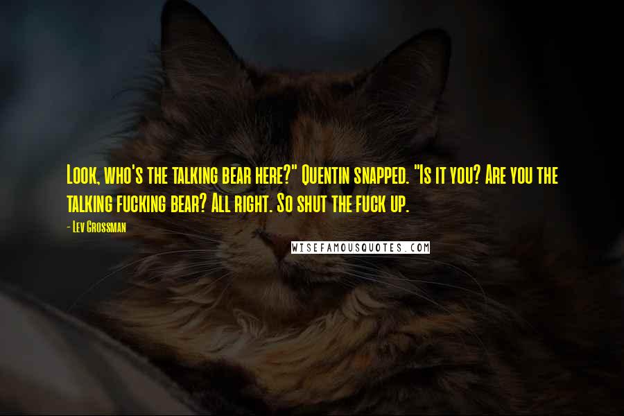 Lev Grossman Quotes: Look, who's the talking bear here?" Quentin snapped. "Is it you? Are you the talking fucking bear? All right. So shut the fuck up.