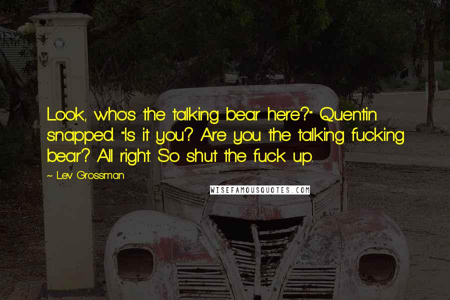 Lev Grossman Quotes: Look, who's the talking bear here?" Quentin snapped. "Is it you? Are you the talking fucking bear? All right. So shut the fuck up.