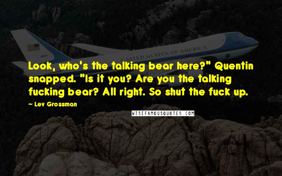 Lev Grossman Quotes: Look, who's the talking bear here?" Quentin snapped. "Is it you? Are you the talking fucking bear? All right. So shut the fuck up.