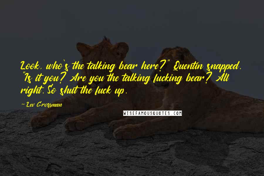 Lev Grossman Quotes: Look, who's the talking bear here?" Quentin snapped. "Is it you? Are you the talking fucking bear? All right. So shut the fuck up.