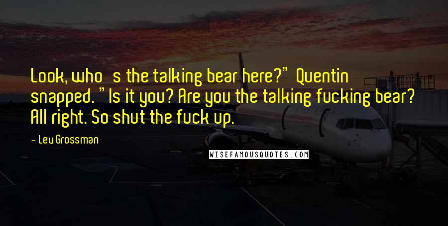 Lev Grossman Quotes: Look, who's the talking bear here?" Quentin snapped. "Is it you? Are you the talking fucking bear? All right. So shut the fuck up.