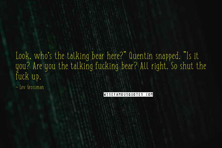 Lev Grossman Quotes: Look, who's the talking bear here?" Quentin snapped. "Is it you? Are you the talking fucking bear? All right. So shut the fuck up.