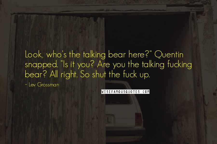 Lev Grossman Quotes: Look, who's the talking bear here?" Quentin snapped. "Is it you? Are you the talking fucking bear? All right. So shut the fuck up.