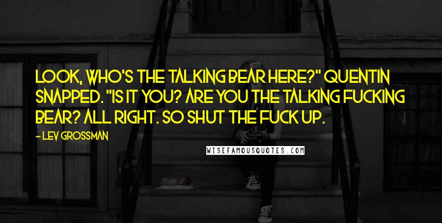 Lev Grossman Quotes: Look, who's the talking bear here?" Quentin snapped. "Is it you? Are you the talking fucking bear? All right. So shut the fuck up.