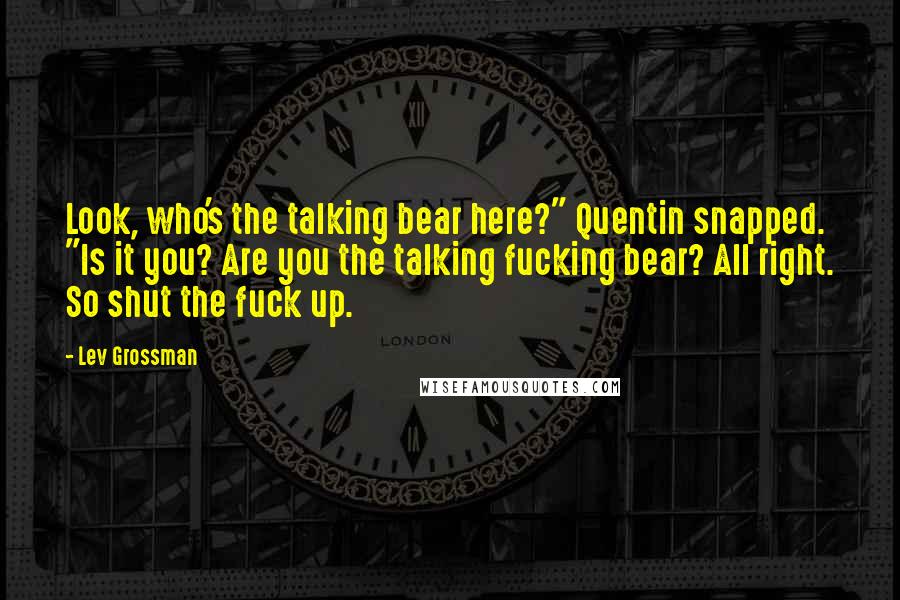 Lev Grossman Quotes: Look, who's the talking bear here?" Quentin snapped. "Is it you? Are you the talking fucking bear? All right. So shut the fuck up.