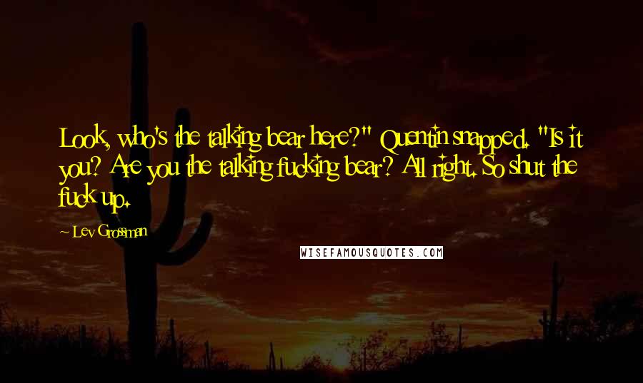 Lev Grossman Quotes: Look, who's the talking bear here?" Quentin snapped. "Is it you? Are you the talking fucking bear? All right. So shut the fuck up.