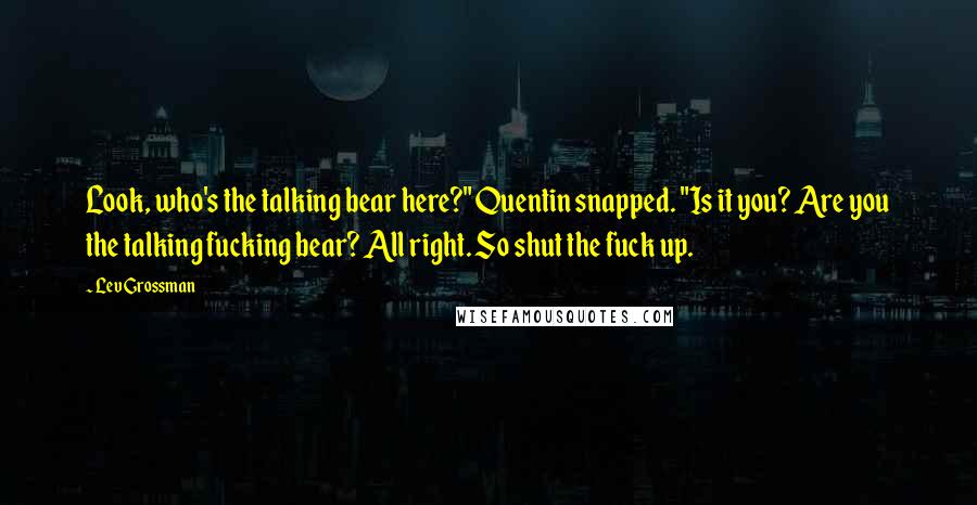 Lev Grossman Quotes: Look, who's the talking bear here?" Quentin snapped. "Is it you? Are you the talking fucking bear? All right. So shut the fuck up.