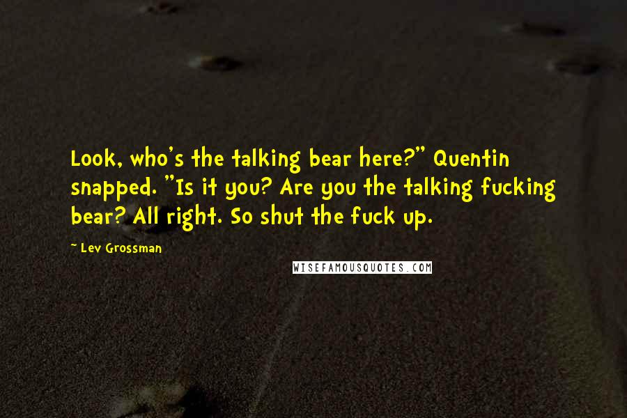 Lev Grossman Quotes: Look, who's the talking bear here?" Quentin snapped. "Is it you? Are you the talking fucking bear? All right. So shut the fuck up.