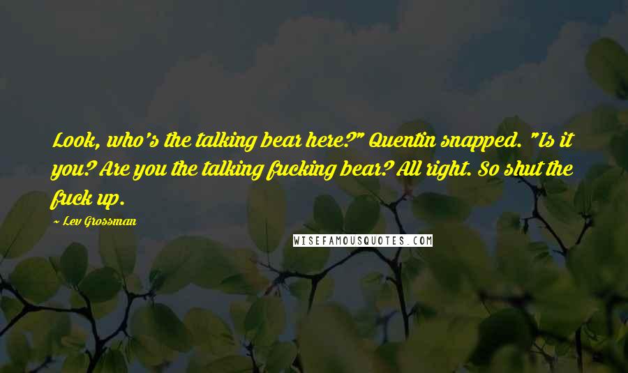 Lev Grossman Quotes: Look, who's the talking bear here?" Quentin snapped. "Is it you? Are you the talking fucking bear? All right. So shut the fuck up.