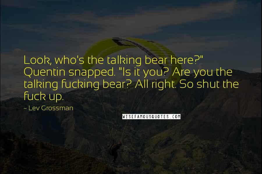 Lev Grossman Quotes: Look, who's the talking bear here?" Quentin snapped. "Is it you? Are you the talking fucking bear? All right. So shut the fuck up.