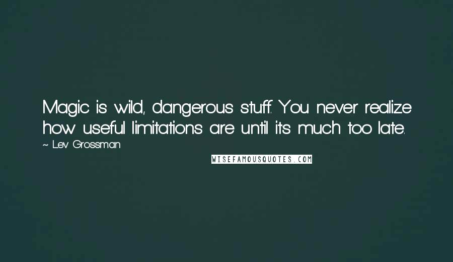 Lev Grossman Quotes: Magic is wild, dangerous stuff. You never realize how useful limitations are until it's much too late.