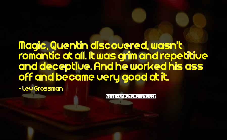 Lev Grossman Quotes: Magic, Quentin discovered, wasn't romantic at all. It was grim and repetitive and deceptive. And he worked his ass off and became very good at it.