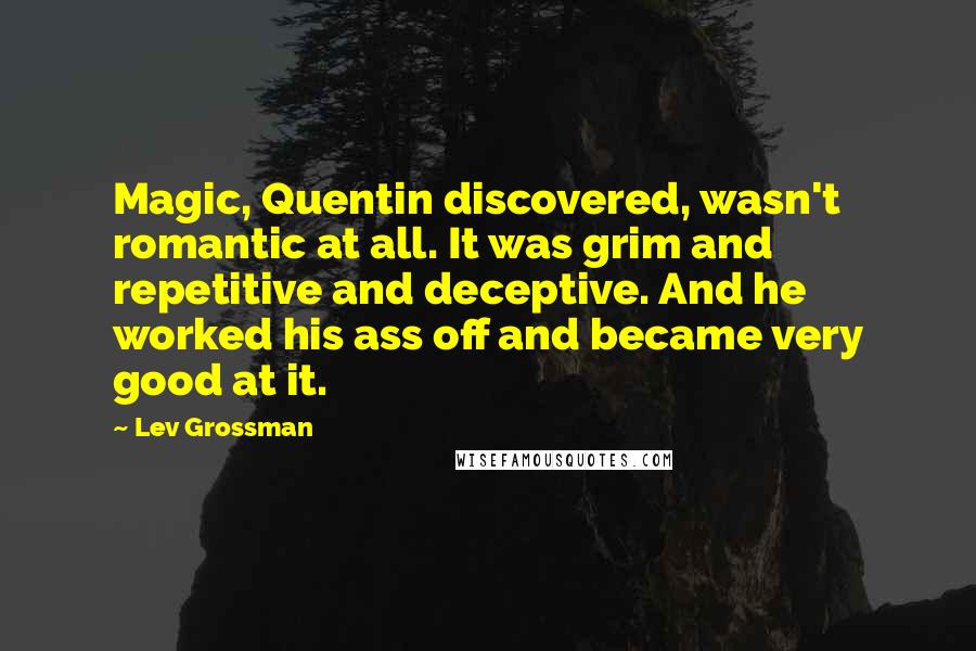 Lev Grossman Quotes: Magic, Quentin discovered, wasn't romantic at all. It was grim and repetitive and deceptive. And he worked his ass off and became very good at it.