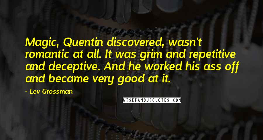 Lev Grossman Quotes: Magic, Quentin discovered, wasn't romantic at all. It was grim and repetitive and deceptive. And he worked his ass off and became very good at it.