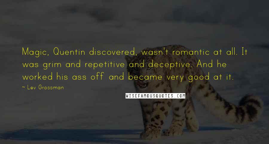 Lev Grossman Quotes: Magic, Quentin discovered, wasn't romantic at all. It was grim and repetitive and deceptive. And he worked his ass off and became very good at it.