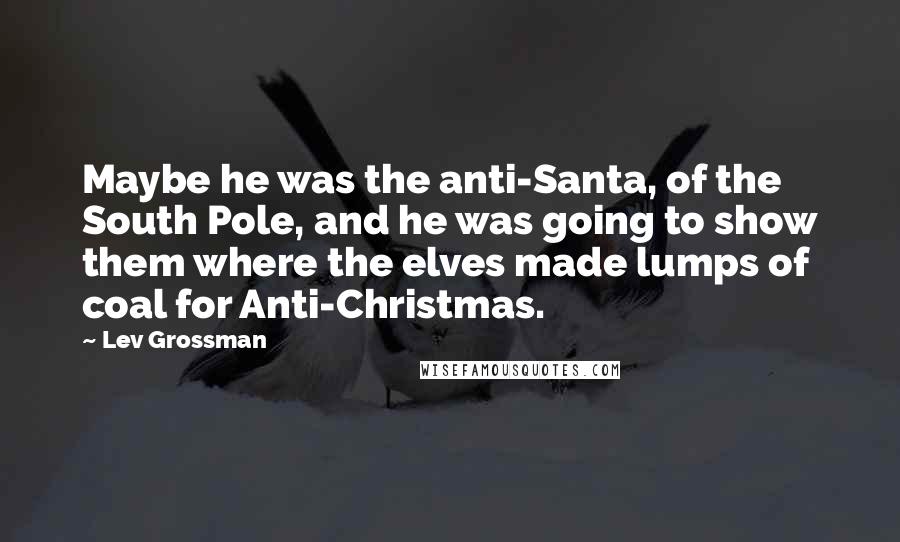 Lev Grossman Quotes: Maybe he was the anti-Santa, of the South Pole, and he was going to show them where the elves made lumps of coal for Anti-Christmas.