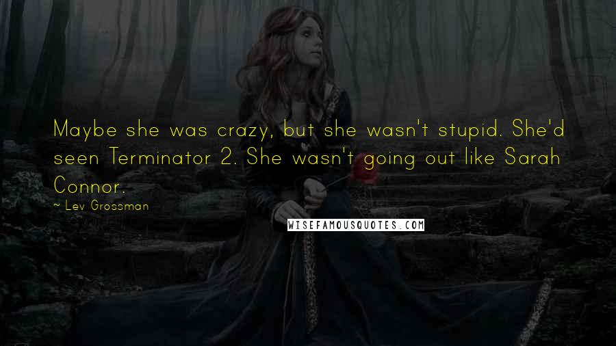 Lev Grossman Quotes: Maybe she was crazy, but she wasn't stupid. She'd seen Terminator 2. She wasn't going out like Sarah Connor.