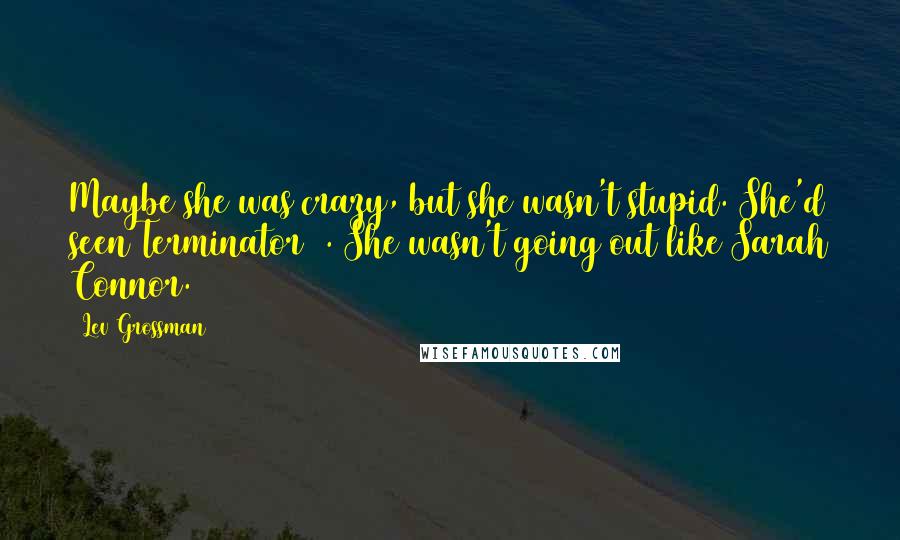 Lev Grossman Quotes: Maybe she was crazy, but she wasn't stupid. She'd seen Terminator 2. She wasn't going out like Sarah Connor.