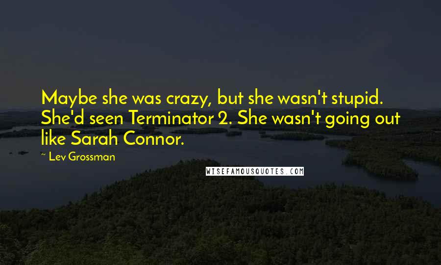 Lev Grossman Quotes: Maybe she was crazy, but she wasn't stupid. She'd seen Terminator 2. She wasn't going out like Sarah Connor.