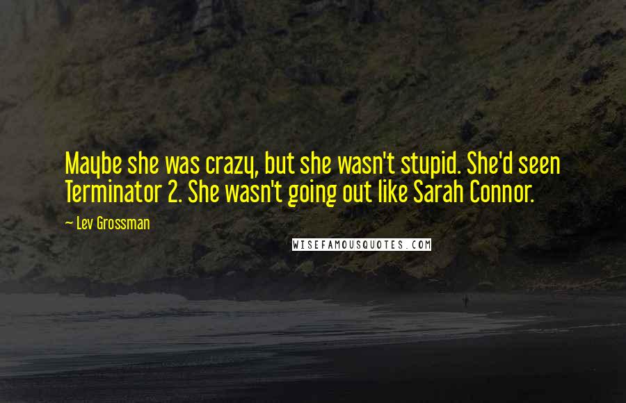 Lev Grossman Quotes: Maybe she was crazy, but she wasn't stupid. She'd seen Terminator 2. She wasn't going out like Sarah Connor.