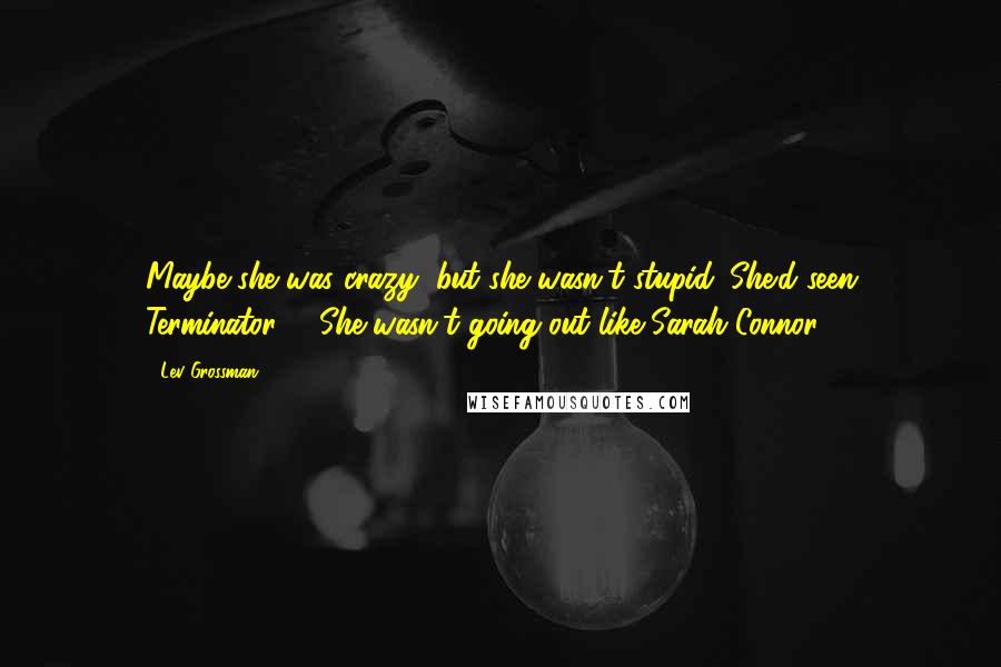 Lev Grossman Quotes: Maybe she was crazy, but she wasn't stupid. She'd seen Terminator 2. She wasn't going out like Sarah Connor.