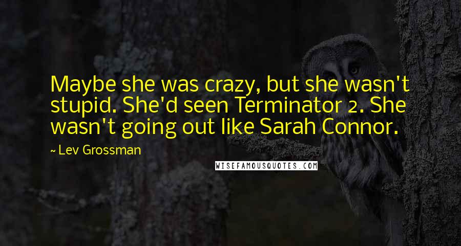 Lev Grossman Quotes: Maybe she was crazy, but she wasn't stupid. She'd seen Terminator 2. She wasn't going out like Sarah Connor.