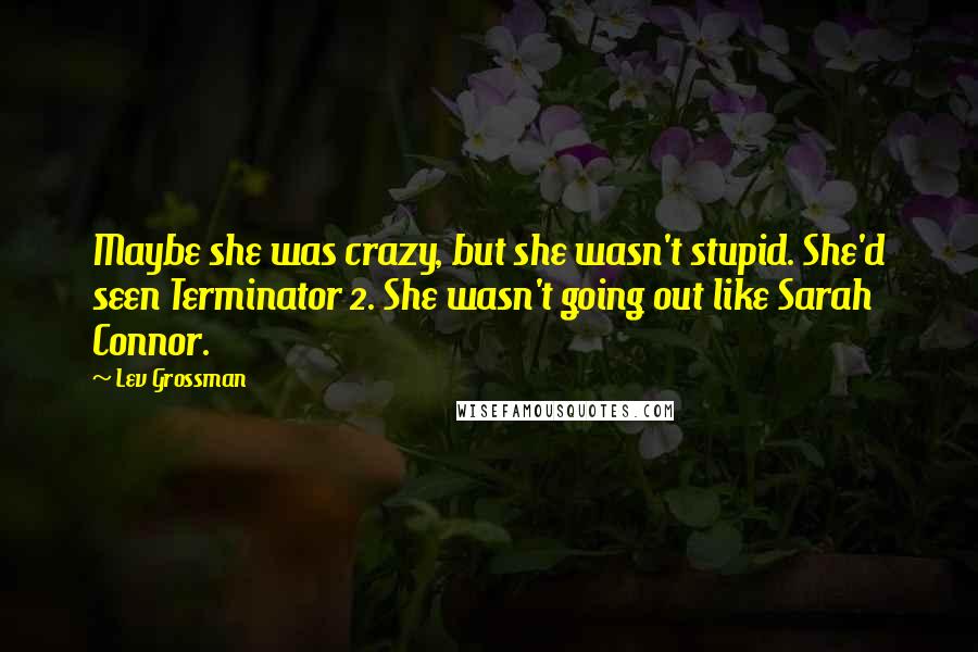 Lev Grossman Quotes: Maybe she was crazy, but she wasn't stupid. She'd seen Terminator 2. She wasn't going out like Sarah Connor.