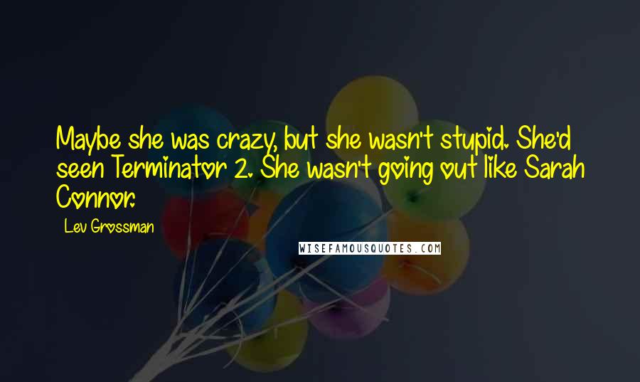 Lev Grossman Quotes: Maybe she was crazy, but she wasn't stupid. She'd seen Terminator 2. She wasn't going out like Sarah Connor.