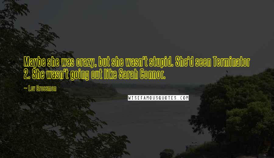 Lev Grossman Quotes: Maybe she was crazy, but she wasn't stupid. She'd seen Terminator 2. She wasn't going out like Sarah Connor.