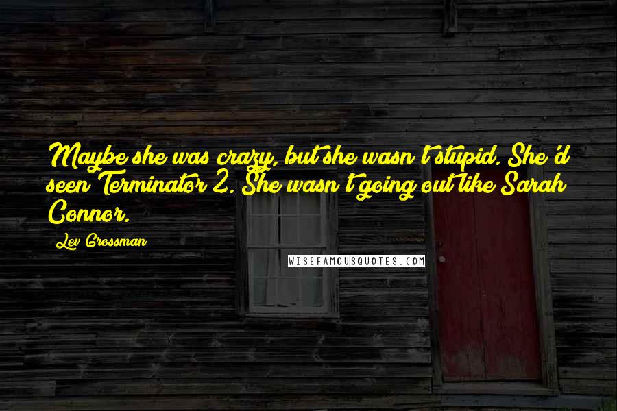 Lev Grossman Quotes: Maybe she was crazy, but she wasn't stupid. She'd seen Terminator 2. She wasn't going out like Sarah Connor.