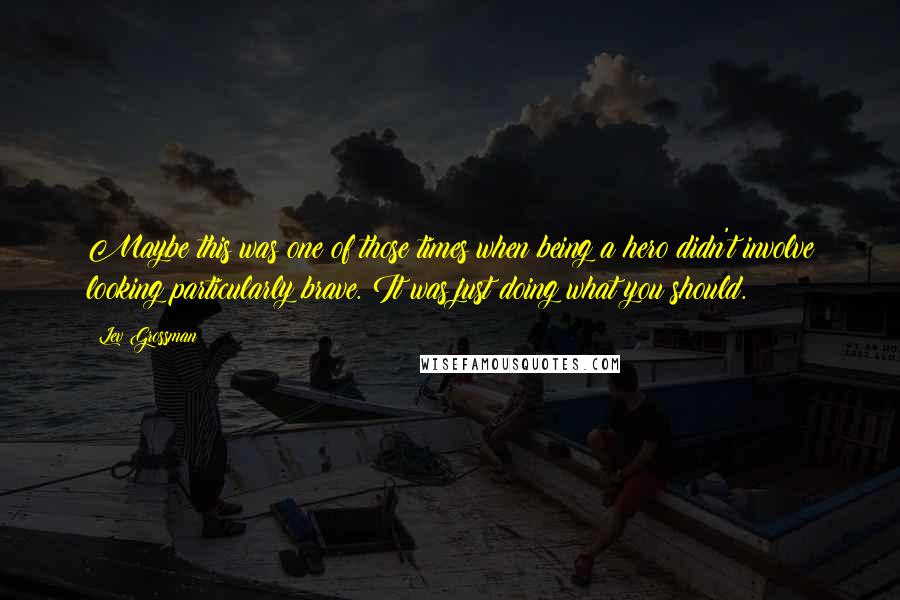 Lev Grossman Quotes: Maybe this was one of those times when being a hero didn't involve looking particularly brave. It was just doing what you should.