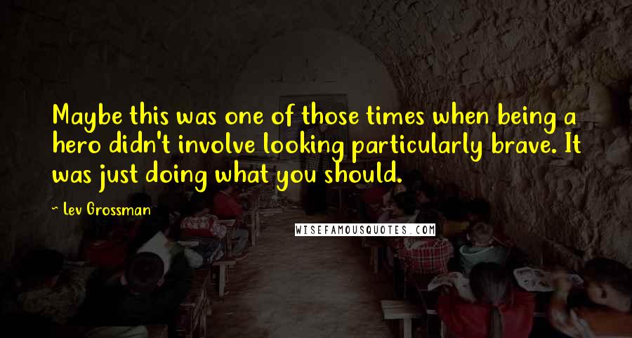Lev Grossman Quotes: Maybe this was one of those times when being a hero didn't involve looking particularly brave. It was just doing what you should.