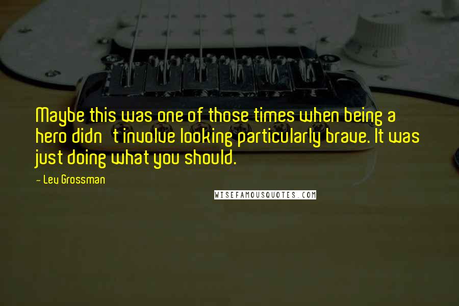 Lev Grossman Quotes: Maybe this was one of those times when being a hero didn't involve looking particularly brave. It was just doing what you should.