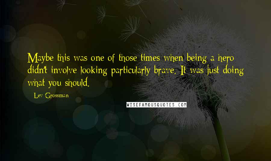 Lev Grossman Quotes: Maybe this was one of those times when being a hero didn't involve looking particularly brave. It was just doing what you should.