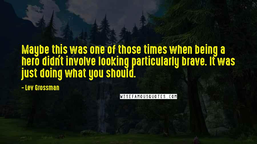 Lev Grossman Quotes: Maybe this was one of those times when being a hero didn't involve looking particularly brave. It was just doing what you should.