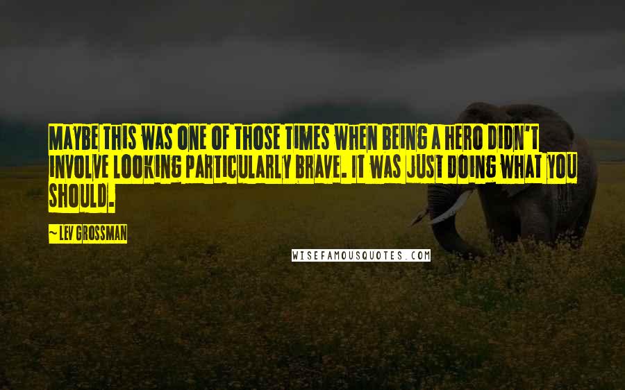 Lev Grossman Quotes: Maybe this was one of those times when being a hero didn't involve looking particularly brave. It was just doing what you should.